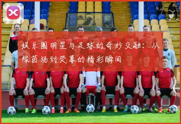 娱乐圈明星与足球的奇妙交融：从绿茵场到荧幕的精彩瞬间