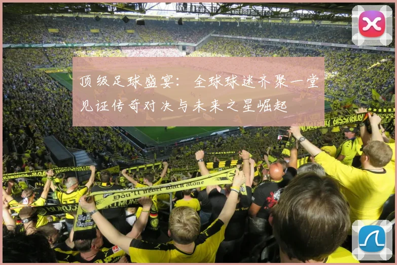 顶级足球盛宴：全球球迷齐聚一堂见证传奇对决与未来之星崛起