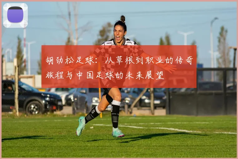 胡劲松足球：从草根到职业的传奇旅程与中国足球的未来展望